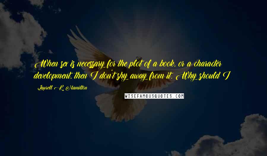 Laurell K. Hamilton Quotes: When sex is necessary for the plot of a book, or a character development, then I don't shy away from it. Why should I?