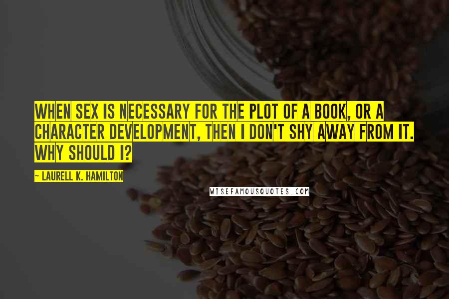 Laurell K. Hamilton Quotes: When sex is necessary for the plot of a book, or a character development, then I don't shy away from it. Why should I?