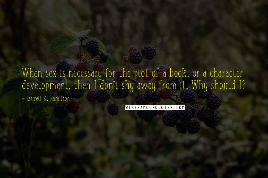 Laurell K. Hamilton Quotes: When sex is necessary for the plot of a book, or a character development, then I don't shy away from it. Why should I?