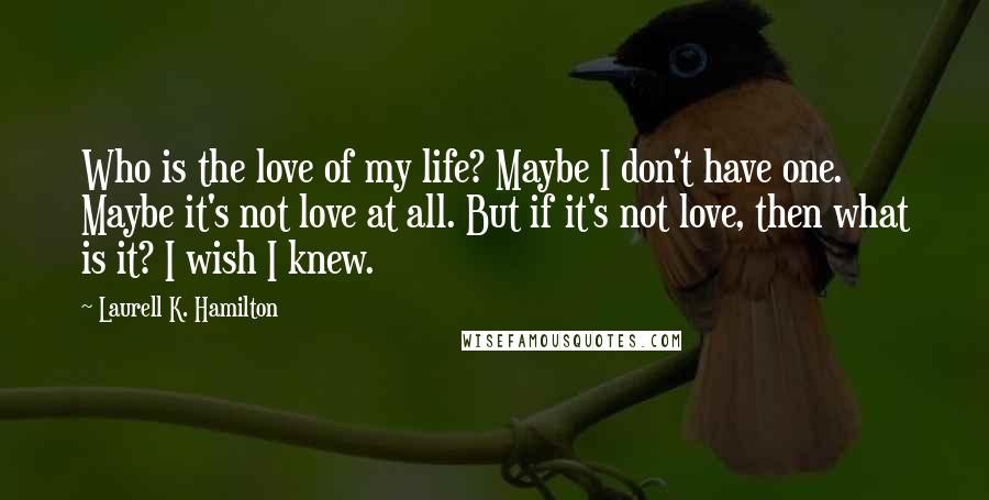 Laurell K. Hamilton Quotes: Who is the love of my life? Maybe I don't have one. Maybe it's not love at all. But if it's not love, then what is it? I wish I knew.