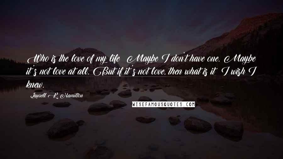 Laurell K. Hamilton Quotes: Who is the love of my life? Maybe I don't have one. Maybe it's not love at all. But if it's not love, then what is it? I wish I knew.