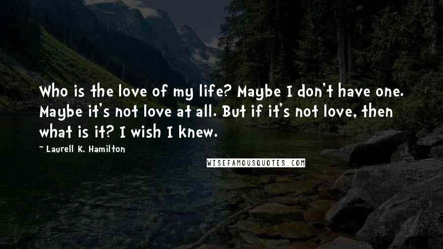 Laurell K. Hamilton Quotes: Who is the love of my life? Maybe I don't have one. Maybe it's not love at all. But if it's not love, then what is it? I wish I knew.