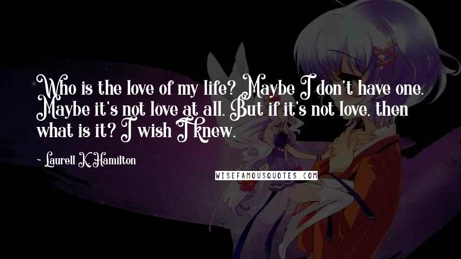 Laurell K. Hamilton Quotes: Who is the love of my life? Maybe I don't have one. Maybe it's not love at all. But if it's not love, then what is it? I wish I knew.