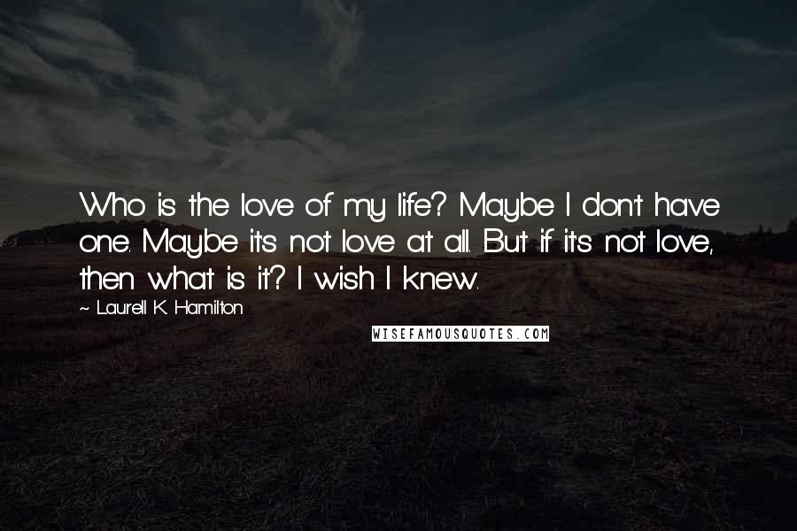 Laurell K. Hamilton Quotes: Who is the love of my life? Maybe I don't have one. Maybe it's not love at all. But if it's not love, then what is it? I wish I knew.