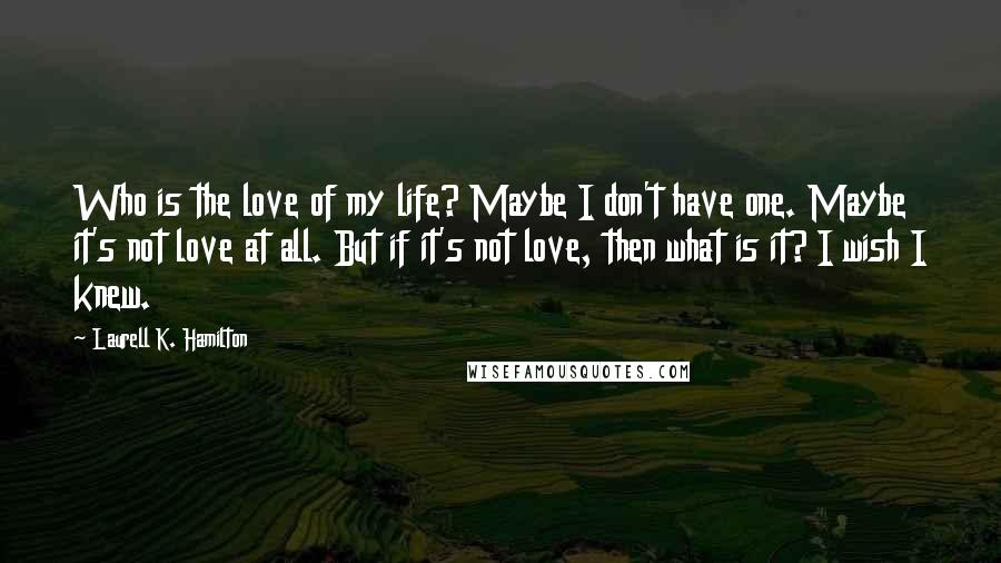 Laurell K. Hamilton Quotes: Who is the love of my life? Maybe I don't have one. Maybe it's not love at all. But if it's not love, then what is it? I wish I knew.