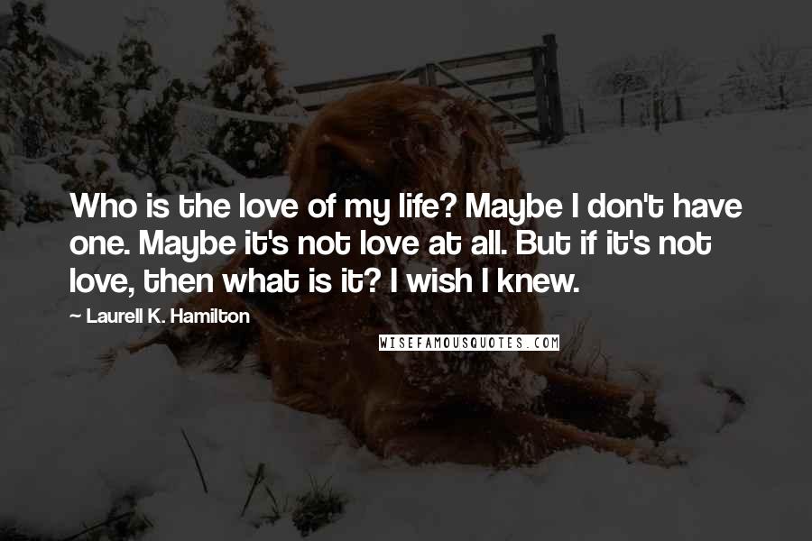 Laurell K. Hamilton Quotes: Who is the love of my life? Maybe I don't have one. Maybe it's not love at all. But if it's not love, then what is it? I wish I knew.