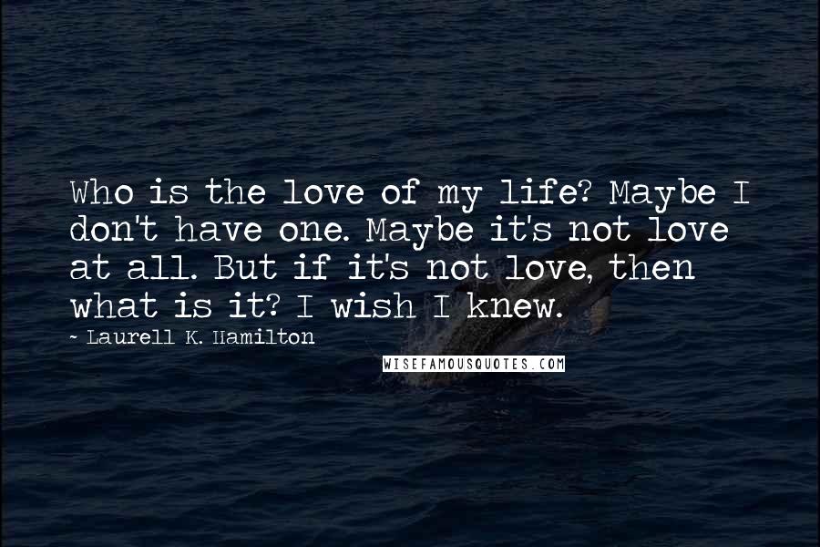 Laurell K. Hamilton Quotes: Who is the love of my life? Maybe I don't have one. Maybe it's not love at all. But if it's not love, then what is it? I wish I knew.