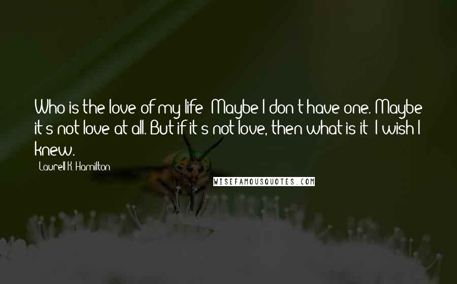 Laurell K. Hamilton Quotes: Who is the love of my life? Maybe I don't have one. Maybe it's not love at all. But if it's not love, then what is it? I wish I knew.