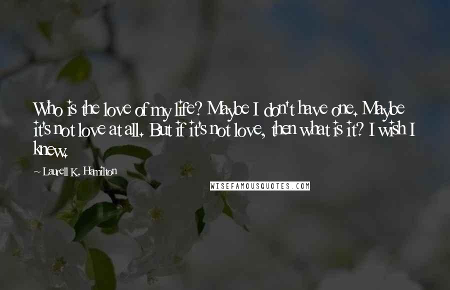 Laurell K. Hamilton Quotes: Who is the love of my life? Maybe I don't have one. Maybe it's not love at all. But if it's not love, then what is it? I wish I knew.