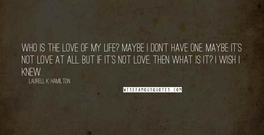 Laurell K. Hamilton Quotes: Who is the love of my life? Maybe I don't have one. Maybe it's not love at all. But if it's not love, then what is it? I wish I knew.