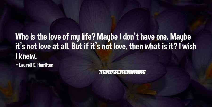 Laurell K. Hamilton Quotes: Who is the love of my life? Maybe I don't have one. Maybe it's not love at all. But if it's not love, then what is it? I wish I knew.