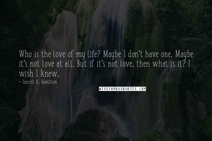 Laurell K. Hamilton Quotes: Who is the love of my life? Maybe I don't have one. Maybe it's not love at all. But if it's not love, then what is it? I wish I knew.