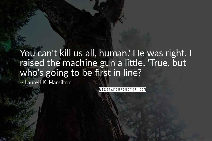 Laurell K. Hamilton Quotes: You can't kill us all, human.' He was right. I raised the machine gun a little. 'True, but who's going to be first in line?