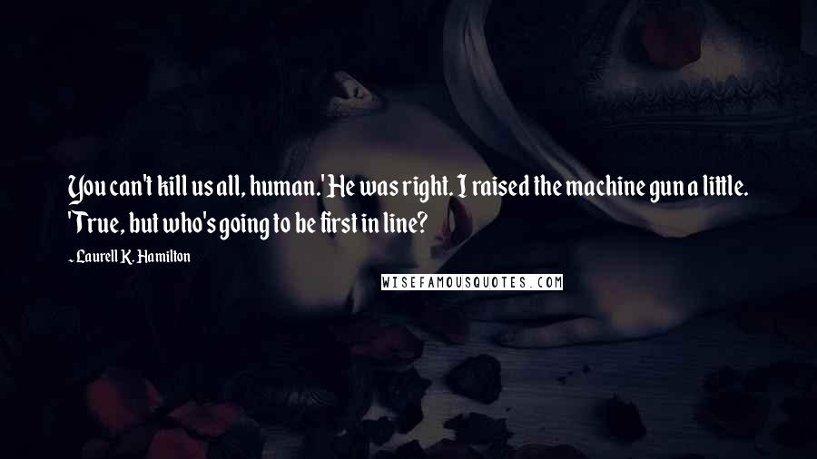 Laurell K. Hamilton Quotes: You can't kill us all, human.' He was right. I raised the machine gun a little. 'True, but who's going to be first in line?