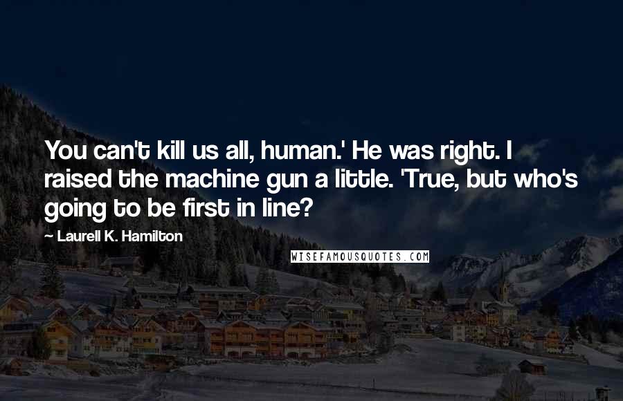 Laurell K. Hamilton Quotes: You can't kill us all, human.' He was right. I raised the machine gun a little. 'True, but who's going to be first in line?