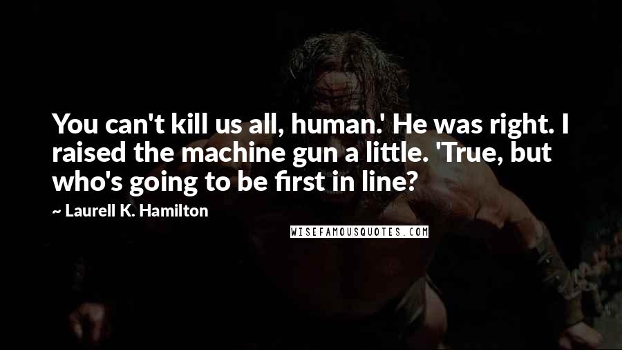 Laurell K. Hamilton Quotes: You can't kill us all, human.' He was right. I raised the machine gun a little. 'True, but who's going to be first in line?