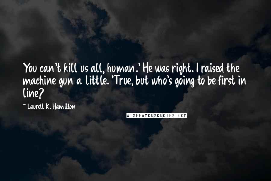 Laurell K. Hamilton Quotes: You can't kill us all, human.' He was right. I raised the machine gun a little. 'True, but who's going to be first in line?