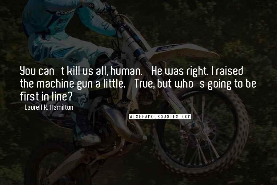 Laurell K. Hamilton Quotes: You can't kill us all, human.' He was right. I raised the machine gun a little. 'True, but who's going to be first in line?