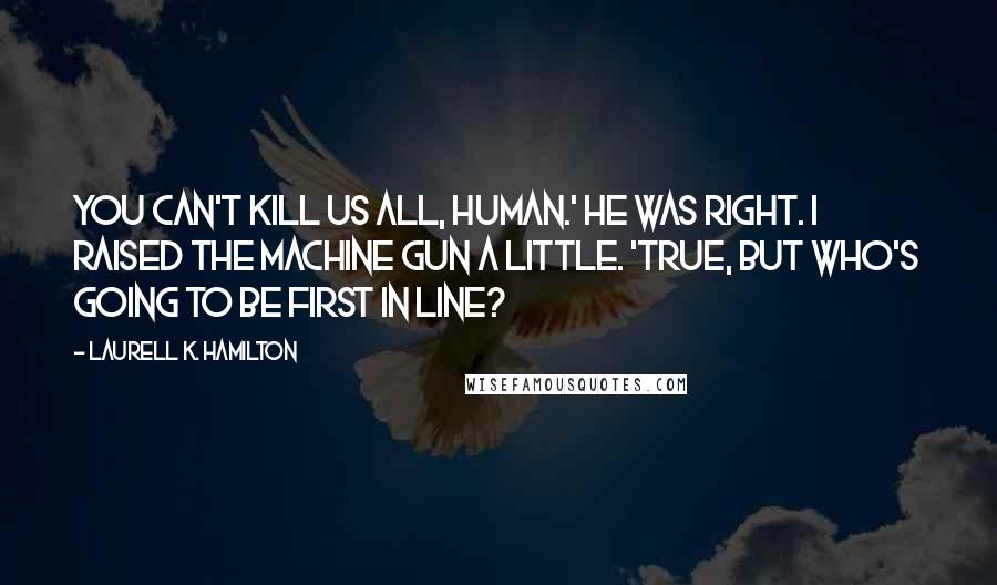 Laurell K. Hamilton Quotes: You can't kill us all, human.' He was right. I raised the machine gun a little. 'True, but who's going to be first in line?