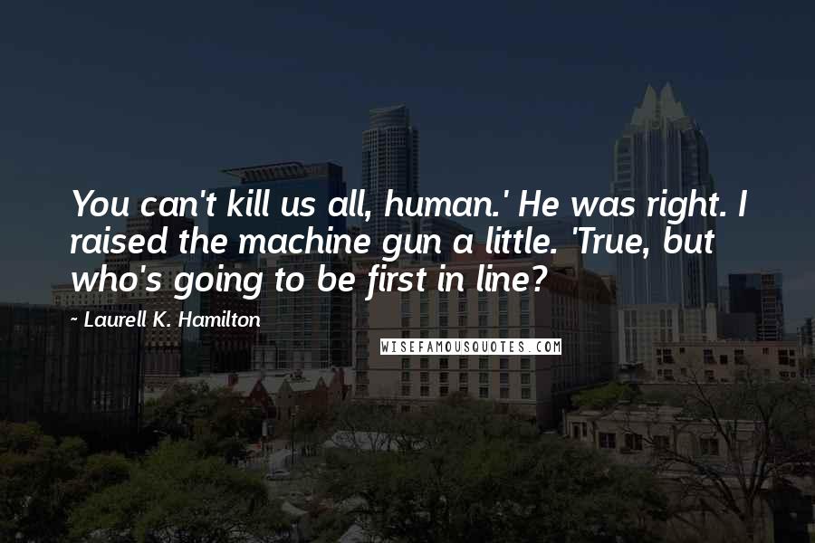 Laurell K. Hamilton Quotes: You can't kill us all, human.' He was right. I raised the machine gun a little. 'True, but who's going to be first in line?