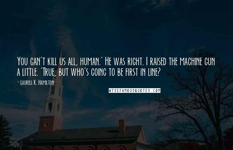 Laurell K. Hamilton Quotes: You can't kill us all, human.' He was right. I raised the machine gun a little. 'True, but who's going to be first in line?