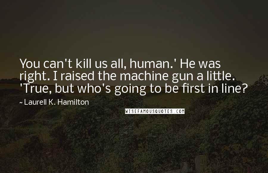 Laurell K. Hamilton Quotes: You can't kill us all, human.' He was right. I raised the machine gun a little. 'True, but who's going to be first in line?