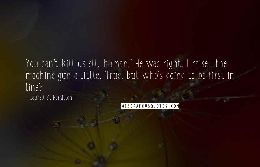 Laurell K. Hamilton Quotes: You can't kill us all, human.' He was right. I raised the machine gun a little. 'True, but who's going to be first in line?