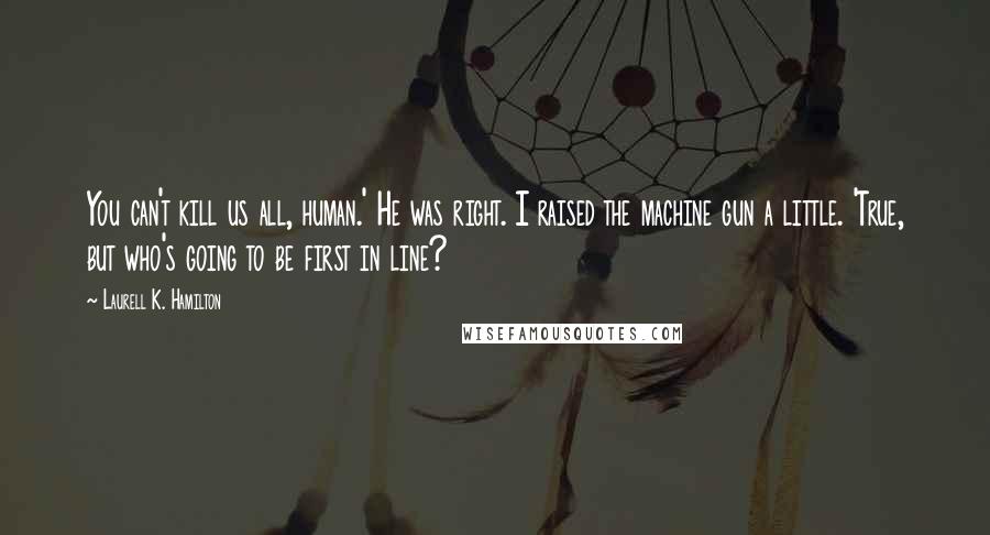 Laurell K. Hamilton Quotes: You can't kill us all, human.' He was right. I raised the machine gun a little. 'True, but who's going to be first in line?