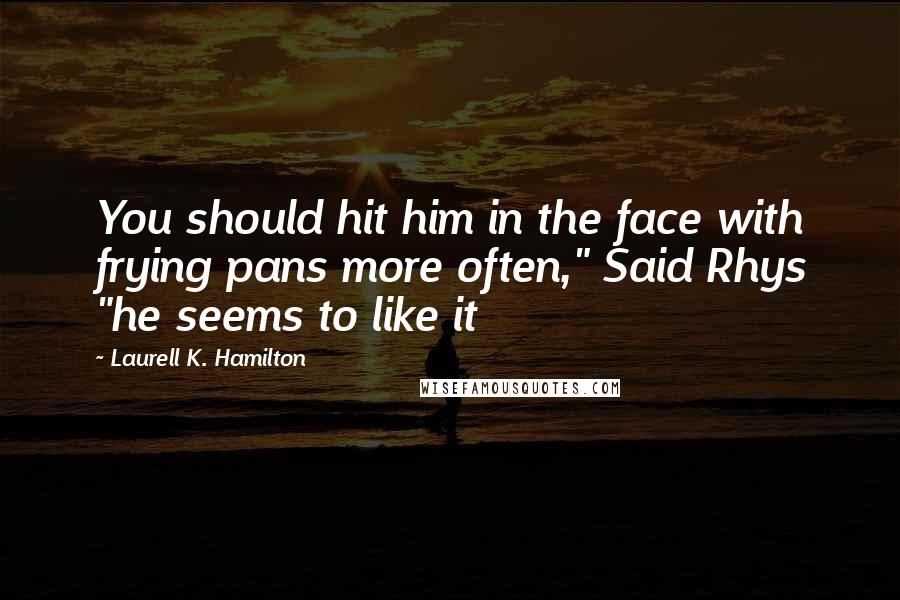 Laurell K. Hamilton Quotes: You should hit him in the face with frying pans more often," Said Rhys "he seems to like it