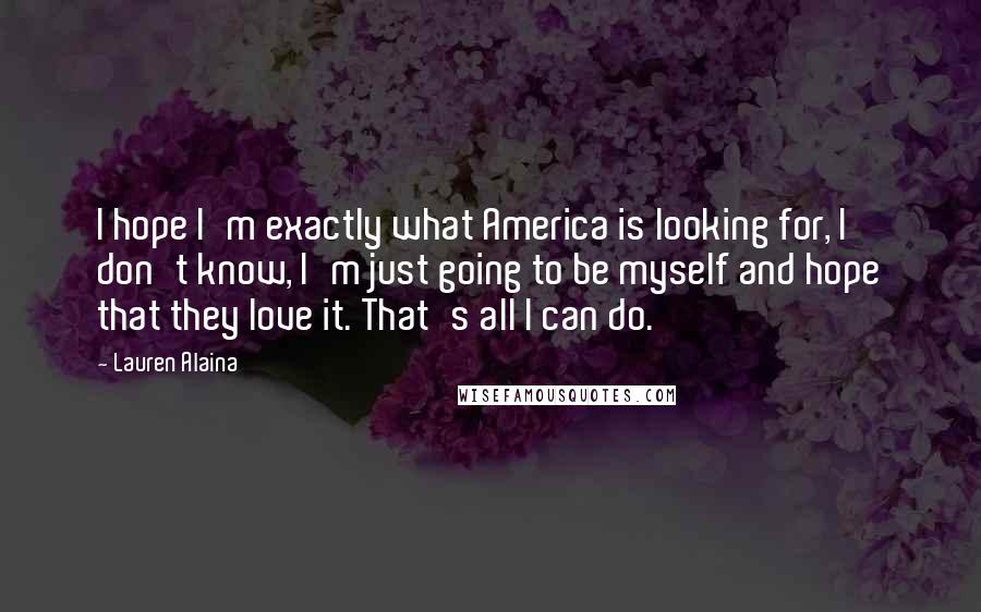 Lauren Alaina Quotes: I hope I'm exactly what America is looking for, I don't know, I'm just going to be myself and hope that they love it. That's all I can do.