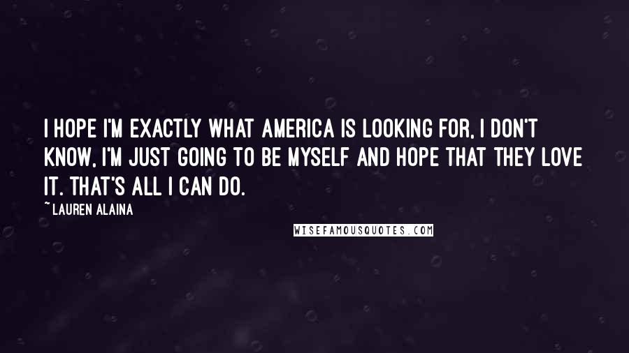 Lauren Alaina Quotes: I hope I'm exactly what America is looking for, I don't know, I'm just going to be myself and hope that they love it. That's all I can do.