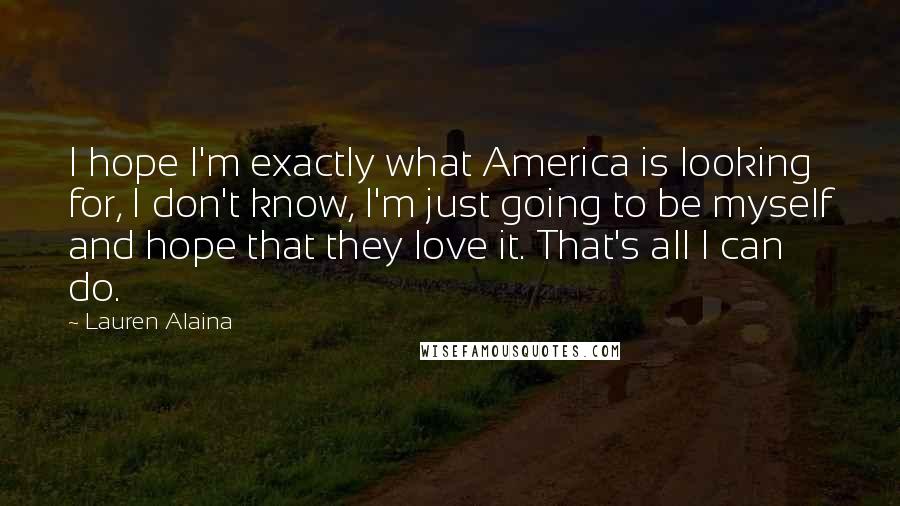 Lauren Alaina Quotes: I hope I'm exactly what America is looking for, I don't know, I'm just going to be myself and hope that they love it. That's all I can do.