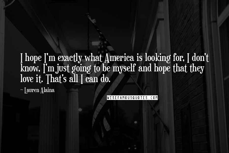 Lauren Alaina Quotes: I hope I'm exactly what America is looking for, I don't know, I'm just going to be myself and hope that they love it. That's all I can do.