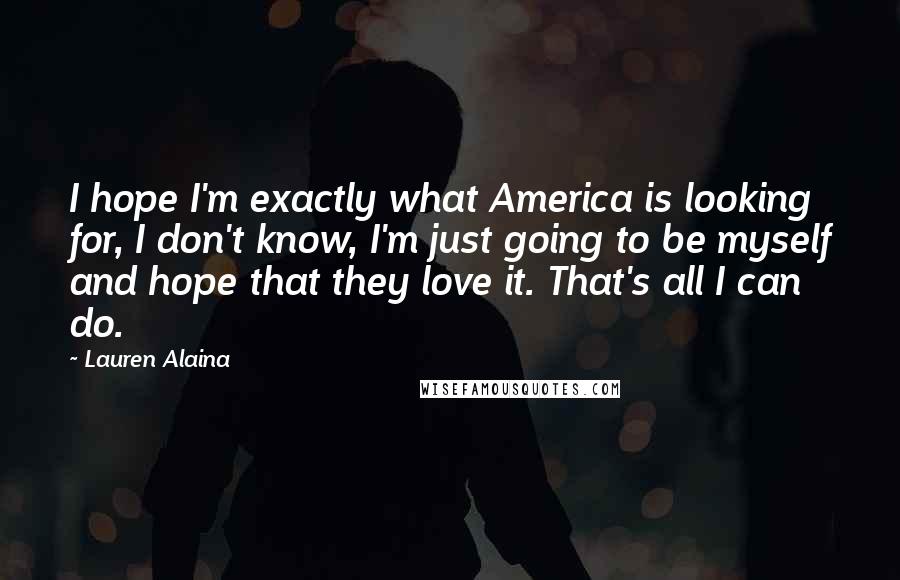 Lauren Alaina Quotes: I hope I'm exactly what America is looking for, I don't know, I'm just going to be myself and hope that they love it. That's all I can do.