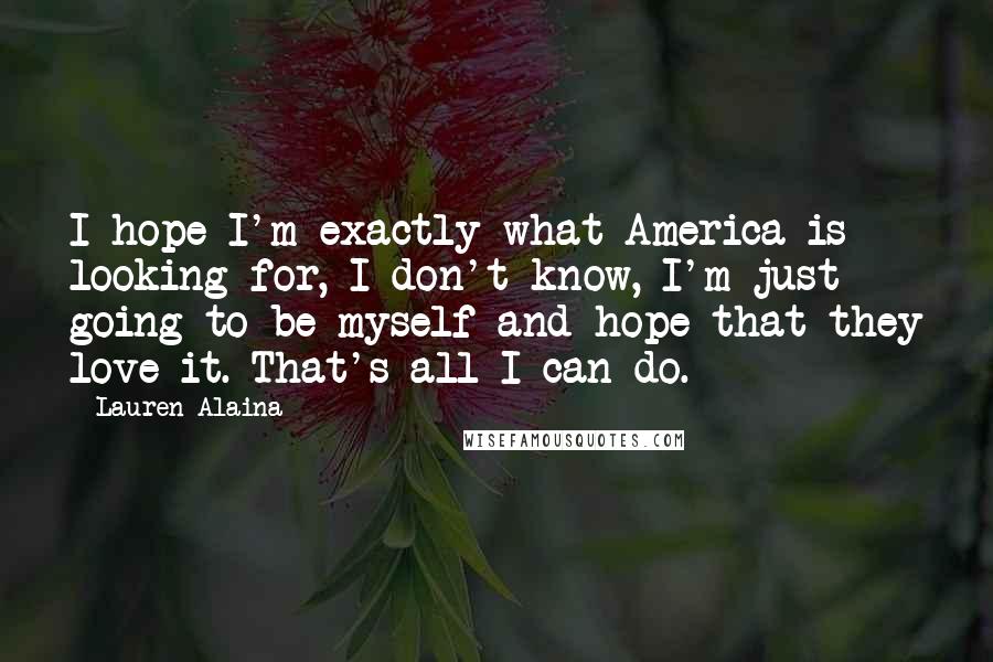 Lauren Alaina Quotes: I hope I'm exactly what America is looking for, I don't know, I'm just going to be myself and hope that they love it. That's all I can do.
