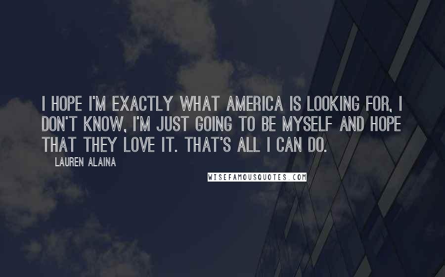Lauren Alaina Quotes: I hope I'm exactly what America is looking for, I don't know, I'm just going to be myself and hope that they love it. That's all I can do.