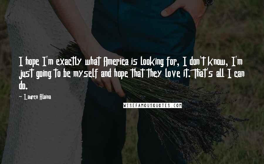 Lauren Alaina Quotes: I hope I'm exactly what America is looking for, I don't know, I'm just going to be myself and hope that they love it. That's all I can do.