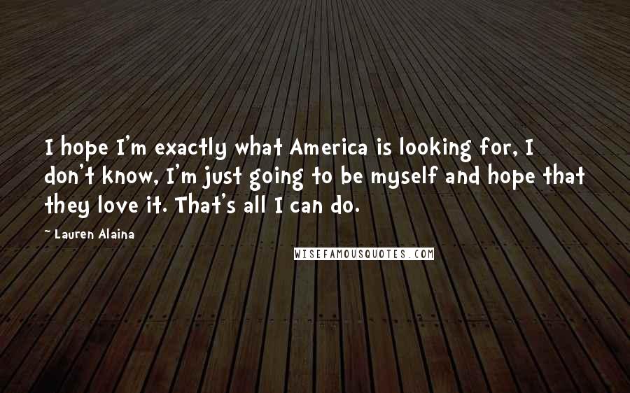 Lauren Alaina Quotes: I hope I'm exactly what America is looking for, I don't know, I'm just going to be myself and hope that they love it. That's all I can do.