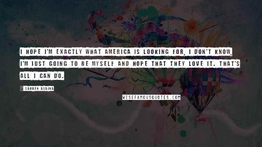 Lauren Alaina Quotes: I hope I'm exactly what America is looking for, I don't know, I'm just going to be myself and hope that they love it. That's all I can do.