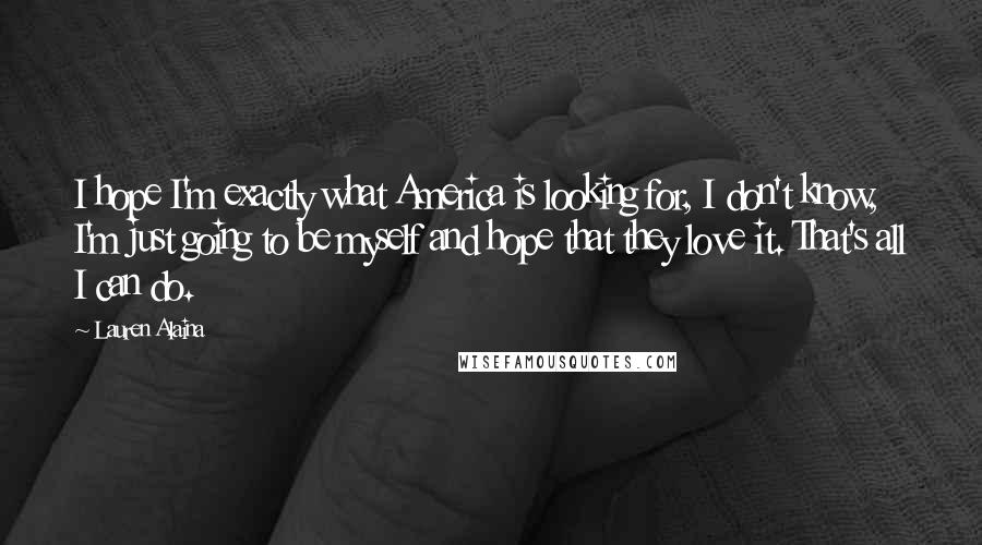 Lauren Alaina Quotes: I hope I'm exactly what America is looking for, I don't know, I'm just going to be myself and hope that they love it. That's all I can do.