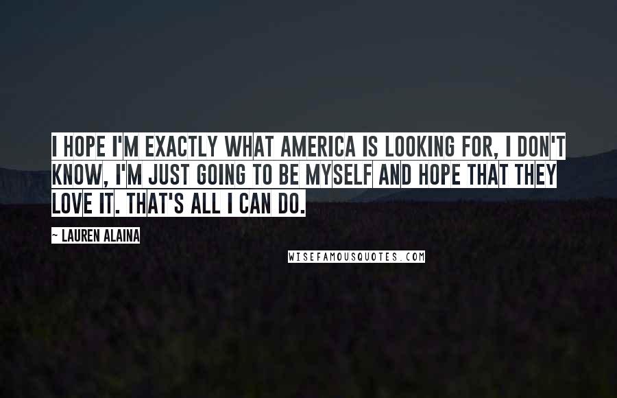 Lauren Alaina Quotes: I hope I'm exactly what America is looking for, I don't know, I'm just going to be myself and hope that they love it. That's all I can do.