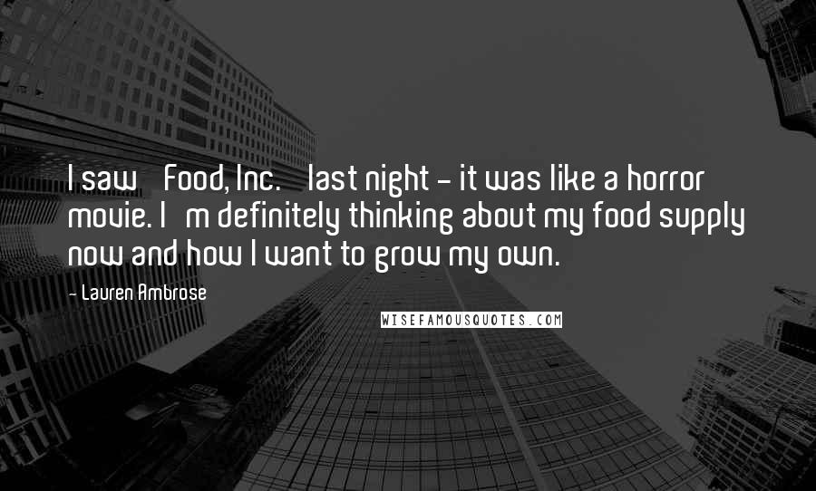 Lauren Ambrose Quotes: I saw 'Food, Inc.' last night - it was like a horror movie. I'm definitely thinking about my food supply now and how I want to grow my own.