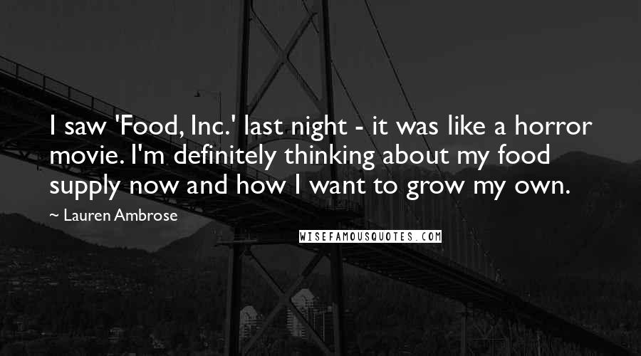Lauren Ambrose Quotes: I saw 'Food, Inc.' last night - it was like a horror movie. I'm definitely thinking about my food supply now and how I want to grow my own.