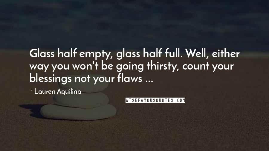 Lauren Aquilina Quotes: Glass half empty, glass half full. Well, either way you won't be going thirsty, count your blessings not your flaws ...
