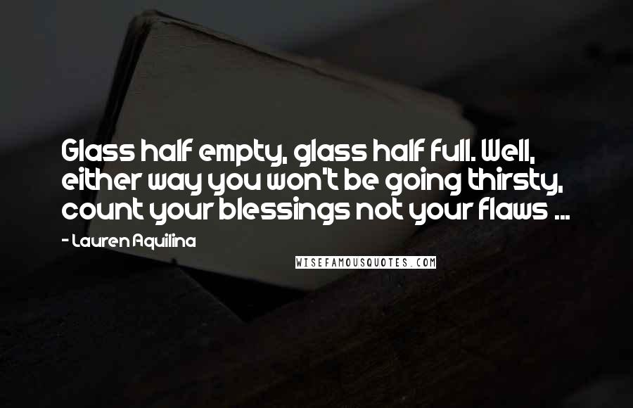 Lauren Aquilina Quotes: Glass half empty, glass half full. Well, either way you won't be going thirsty, count your blessings not your flaws ...