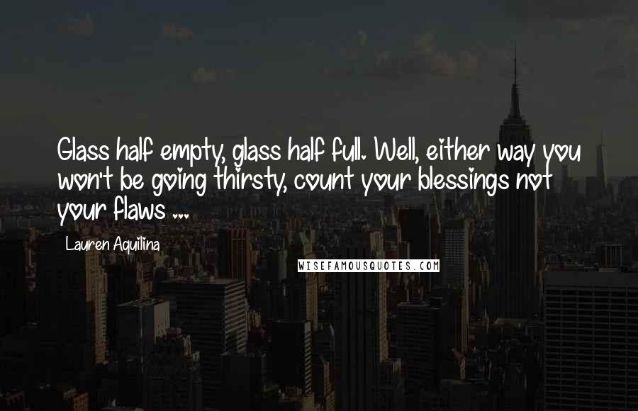 Lauren Aquilina Quotes: Glass half empty, glass half full. Well, either way you won't be going thirsty, count your blessings not your flaws ...