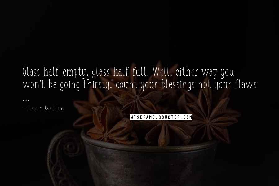 Lauren Aquilina Quotes: Glass half empty, glass half full. Well, either way you won't be going thirsty, count your blessings not your flaws ...