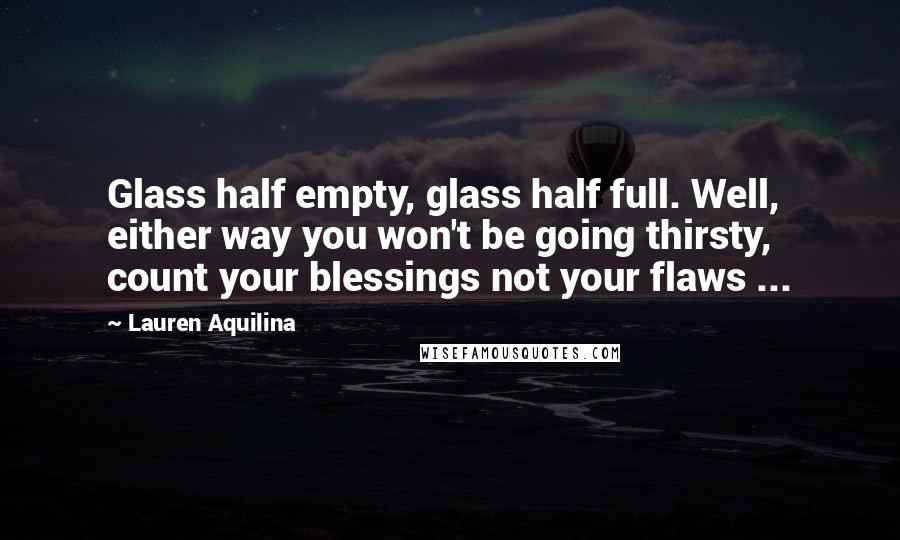 Lauren Aquilina Quotes: Glass half empty, glass half full. Well, either way you won't be going thirsty, count your blessings not your flaws ...