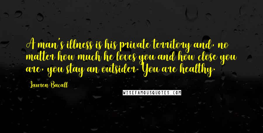 Lauren Bacall Quotes: A man's illness is his private territory and, no matter how much he loves you and how close you are, you stay an outsider. You are healthy.
