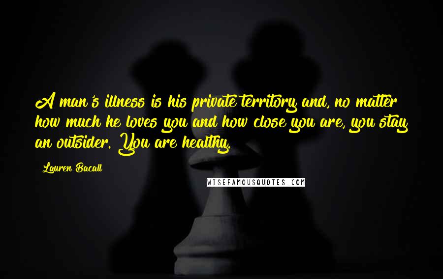 Lauren Bacall Quotes: A man's illness is his private territory and, no matter how much he loves you and how close you are, you stay an outsider. You are healthy.